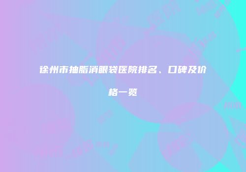 徐州市抽脂消眼袋医院排名、口碑及价格一览