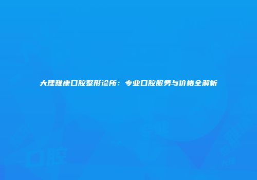 大理雅康口腔整形诊所：专业口腔服务与价格全解析