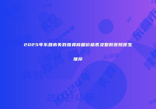 2025年东营市失败隆鼻修复价格表及整形医院医生推荐