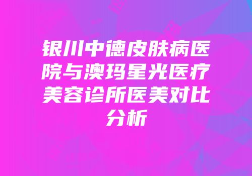银川中德皮肤病医院与澳玛星光医疗美容诊所医美对比分析