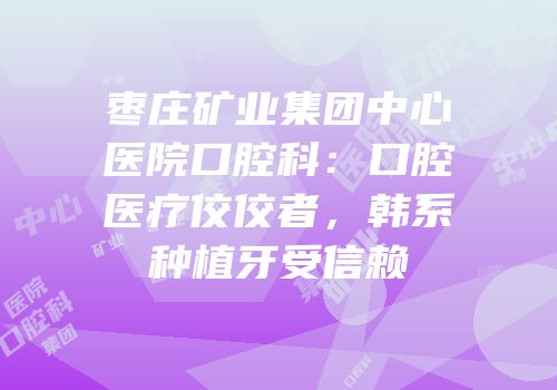 枣庄矿业集团中心医院口腔科：口腔医疗佼佼者，韩系种植牙受信赖