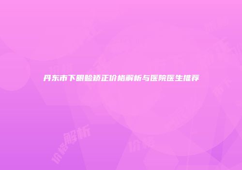 丹东市下眼睑矫正价格解析与医院医生推荐