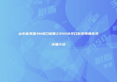 山东省美国3M进口树脂Z350补牙口腔医院推荐及详细介绍
