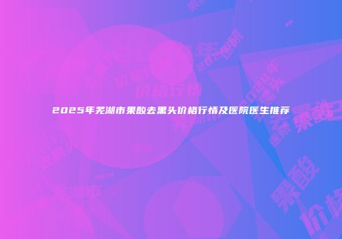 2025年芜湖市果酸去黑头价格行情及医院医生推荐