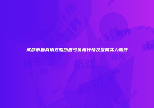 成都市自身填充脂肪眉弓价格行情及医院实力测评