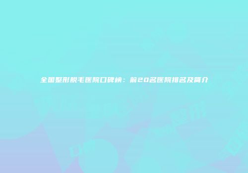 全国整形脱毛医院口碑榜：前20名医院排名及简介