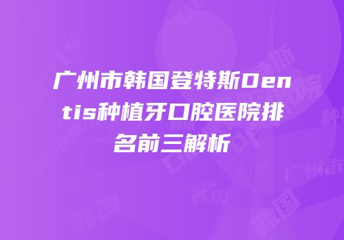 广州市韩国登特斯Dentis种植牙口腔医院排名前三解析