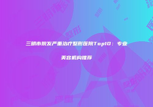 三明市脱发严重治疗整形医院Top10：专业美容机构推荐