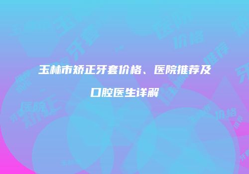 玉林市矫正牙套价格、医院推荐及口腔医生详解
