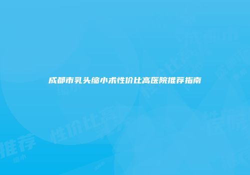 成都市乳头缩小术性价比高医院推荐指南