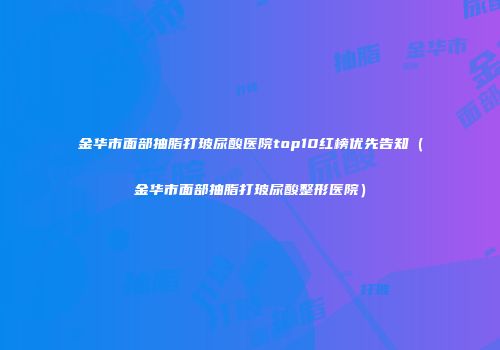 金华市面部抽脂打玻尿酸医院top10红榜优先告知（金华市面部抽脂打玻尿酸整形医院）