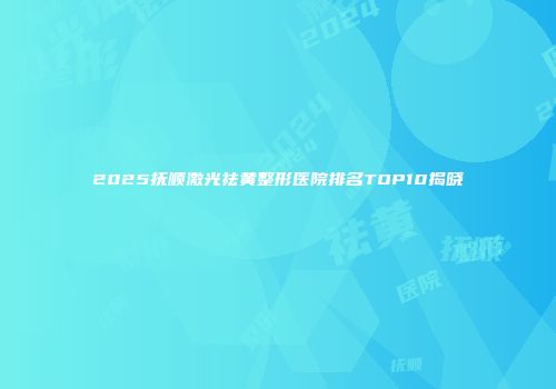 2025抚顺激光祛黄整形医院排名TOP10揭晓