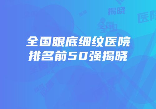 全国眼底细纹医院排名前50强揭晓