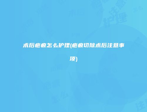 术后疤痕怎么护理(疤痕切除术后注意事项)