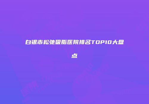 白银市松弛吸脂医院排名TOP10大盘点
