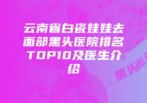 云南省白瓷娃娃去面部黑头医院排名TOP10及医生介绍