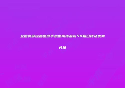 全国鼻部综合整形手术医院排名前50强口碑及优势分析