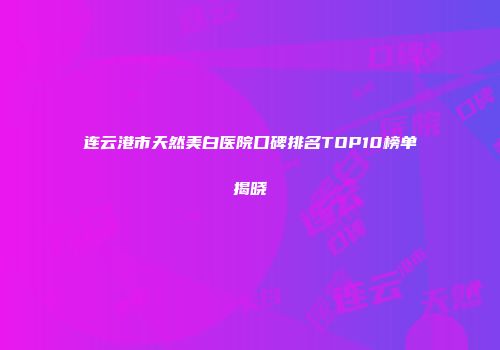 连云港市天然美白医院口碑排名TOP10榜单揭晓
