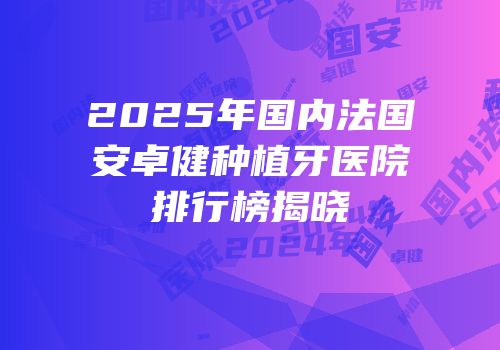 2025年国内法国安卓健种植牙医院排行榜揭晓