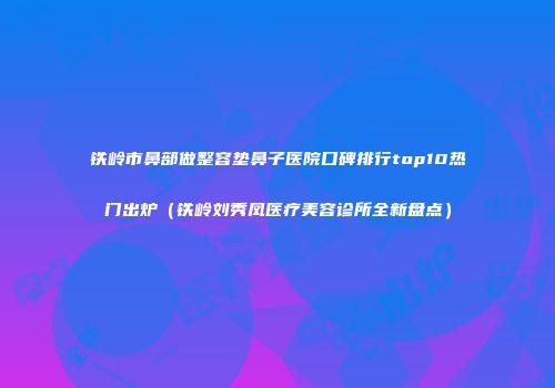 铁岭市鼻部做整容垫鼻子医院口碑排行top10热门出炉（铁岭刘秀凤医疗美容诊所全新盘点）