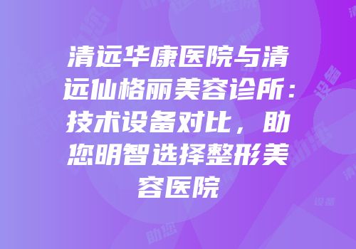 清远华康医院与清远仙格丽美容诊所：技术设备对比，助您明智选择整形美容医院