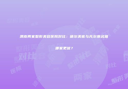 渭南两家整形美容医院对比：德尔美客与凡尔赛名雅哪家更优？