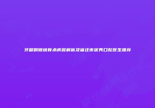 牙龈翻瓣植骨术病因解析及宿迁市优秀口腔医生推荐