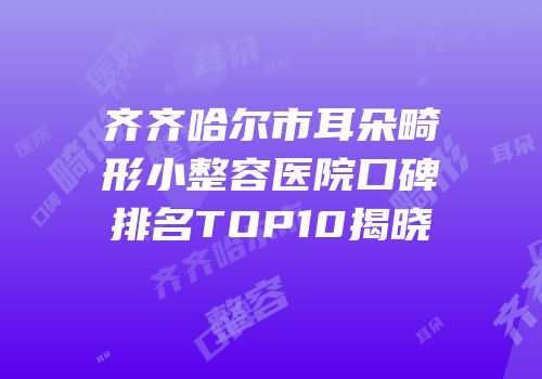 齐齐哈尔市耳朵畸形小整容医院口碑排名TOP10揭晓