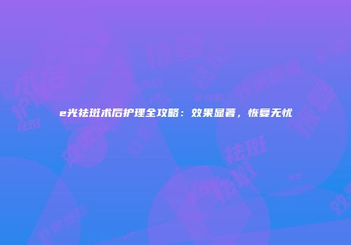 e光祛斑术后护理全攻略：效果显著，恢复无忧