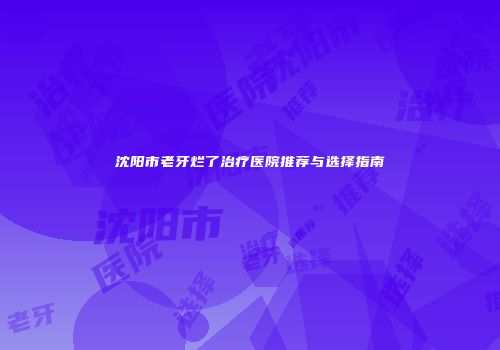 沈阳市老牙烂了治疗医院推荐与选择指南