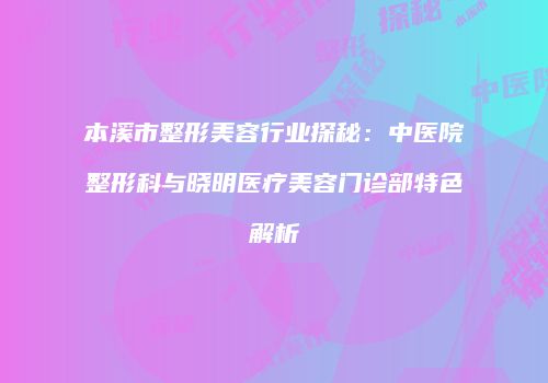 本溪市整形美容行业探秘：中医院整形科与晓明医疗美容门诊部特色解析