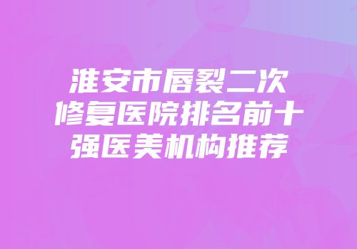 淮安市唇裂二次修复医院排名前十强医美机构推荐