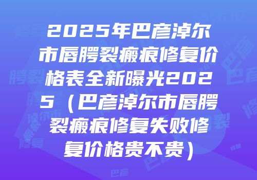 2025年巴彦淖尔市唇腭裂瘢痕修复价格表全新曝光2025（巴彦淖尔市唇腭裂瘢痕修复失败修复价格贵不贵）