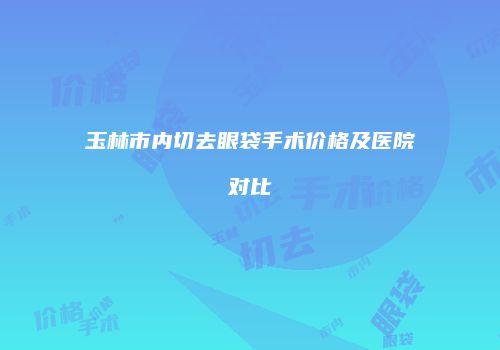 玉林市内切去眼袋手术价格及医院对比