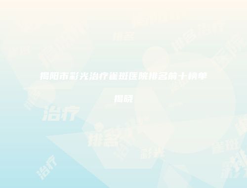 揭阳市彩光治疗雀斑医院排名前十榜单揭晓