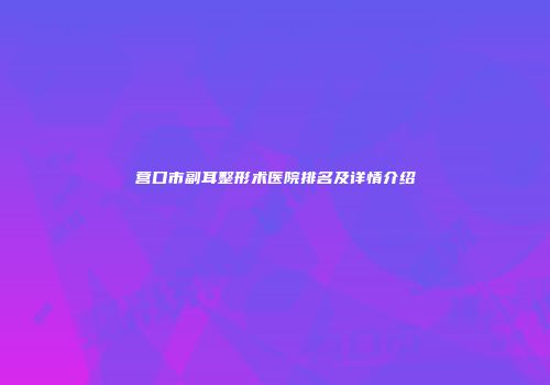 营口市副耳整形术医院排名及详情介绍