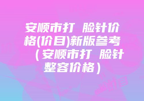 安顺市打廋脸针价格(价目)新版参考（安顺市打廋脸针整容价格）