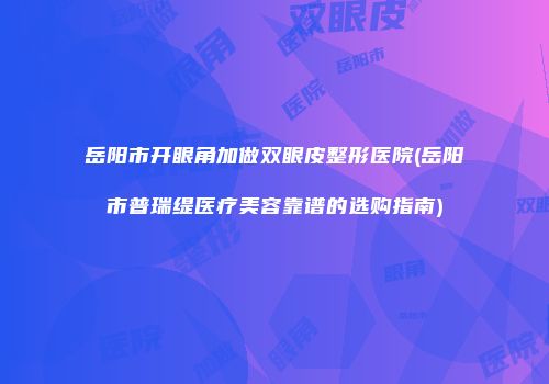 岳阳市开眼角加做双眼皮整形医院(岳阳市普瑞缇医疗美容靠谱的选购指南)