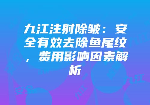 九江注射除皱：安全有效去除鱼尾纹，费用影响因素解析