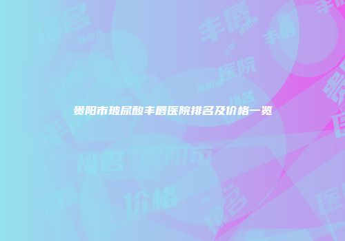 贵阳市玻尿酸丰唇医院排名及价格一览