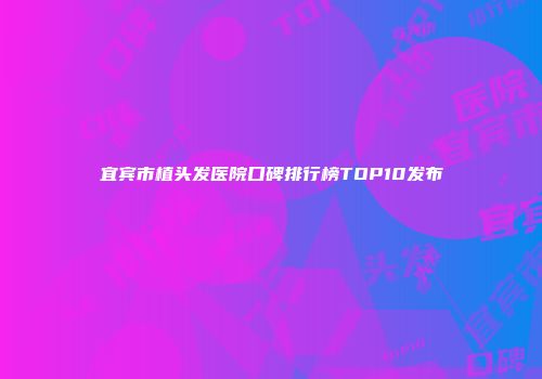 宜宾市植头发医院口碑排行榜TOP10发布