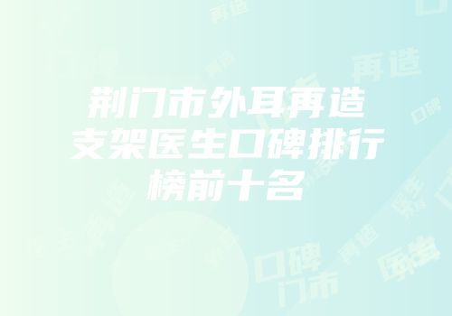 荆门市外耳再造支架医生口碑排行榜前十名