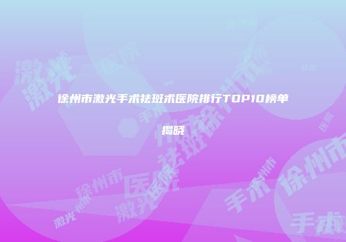 徐州市激光手术祛斑术医院排行TOP10榜单揭晓