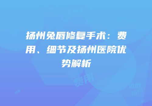 扬州兔唇修复手术：费用、细节及扬州医院优势解析