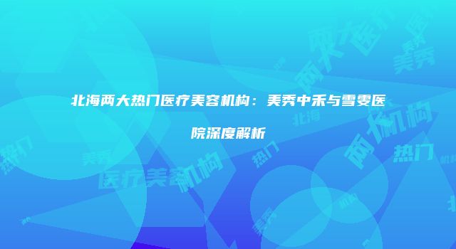 北海两大热门医疗美容机构：美秀中禾与雪雯医院深度解析