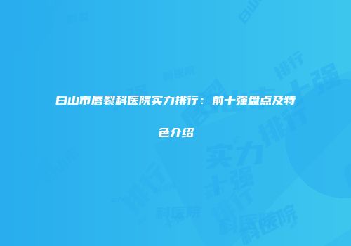 白山市唇裂科医院实力排行：前十强盘点及特色介绍