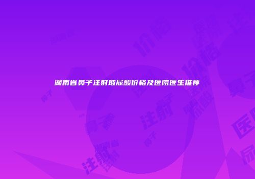 湖南省鼻子注射玻尿酸价格及医院医生推荐