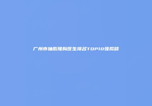 广州市抽脂隆胸医生排名TOP10强揭晓
