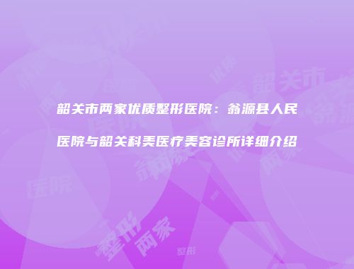 韶关市两家优质整形医院：翁源县人民医院与韶关科美医疗美容诊所详细介绍