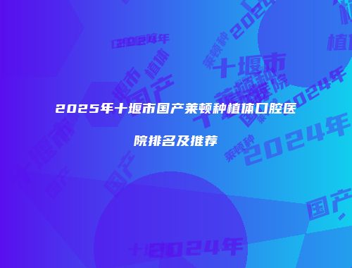 2025年十堰市国产莱顿种植体口腔医院排名及推荐